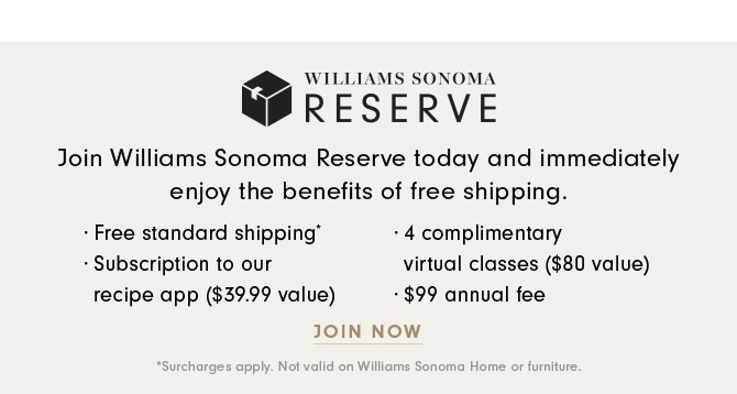 WILLIAMS SONOMA H!RESERVE Join Williams Sonoma Reserve today and immediately enjoy the benefits of free shipping. - Free standard shipping - 4 complimentary - Subscription to our virtual classes $80 value recipe app $39.99 value $99 annual fee JOIN NOW 