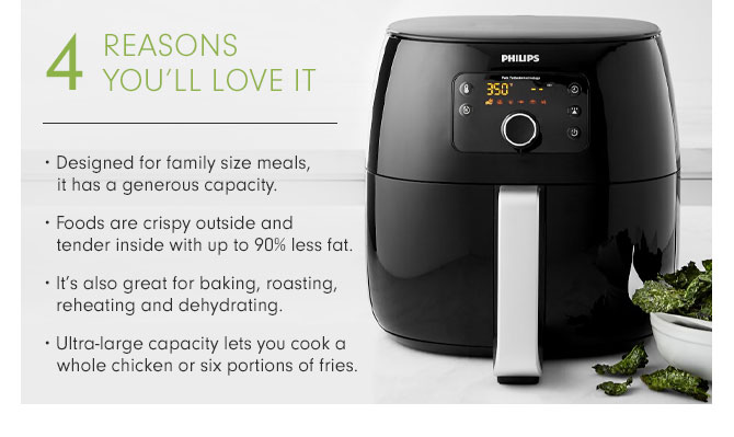 4 REASONS YOU'LL LOVE IT • Designed for family size meals, it has a generous capacity. • Foods are crispy outside and tender inside with up to 90% less fat. • It’s also great for baking, roasting, reheating and dehydrating. • Ultra-large capacity lets you cook a whole chicken or six portions of fries.