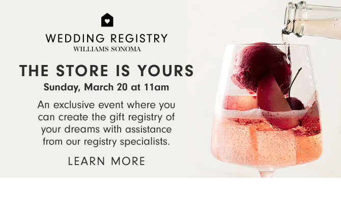 WEDDING REGISTRY - THE STORE IS YOURS Sunday, March 20 at 11am - An exclusive event where you can create the gift registry of your dreams with assistance from our registry specialists. LEARN MORE