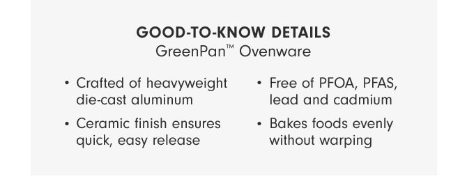 GOOD-TO-KNOW DETAILS GreenPan™ Ovenware - Crafted of heavyweight die-cast aluminum - Ceramic finish ensures quick, easy release - Free of PFOA, PFAS, lead and cadmium - Bakes foods evenly without warping