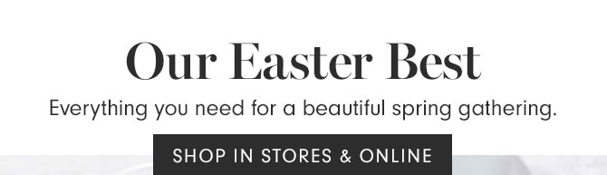 Our Easter Best - Everything you need for a beautiful spring gathering. SHOP IN STORES & ONLINE