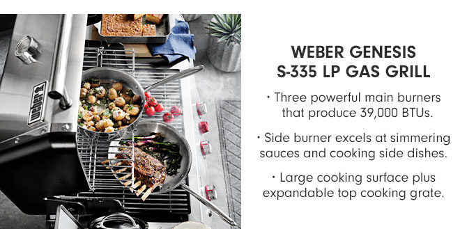 WEBER GENESIS S-335 LP GAS GRILL • Three powerful main burners that produce 39,000 BTUs. • Side burner excels at simmering sauces and cooking side dishes. • Large cooking surface plus expandable top cooking grate.