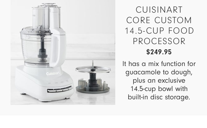 CUISINART CORE CUSTOM 14.5-CUP FOOD PROCESSOR $249.95 - It has a mix function for guacamole to dough, plus an exclusive 14.5-cup bowl with built-in disc storage.