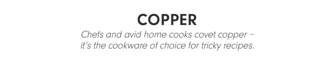 COPPER - Chefs and avid home cooks covet copper – it's the cookware of choice for tricky recipes.