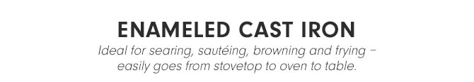 ENAMELED CAST IRON - Ideal for searing, sautéing, browning and frying – easily goes from stovetop to oven to table.