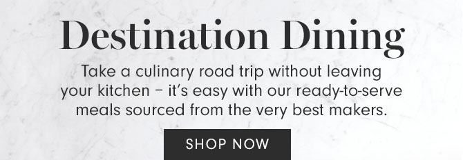 Destination Dining - Take a culinary road trip without leaving your kitchen – it’s easy with our ready-to-serve meals sourced from the very best makers. SHOP NOW