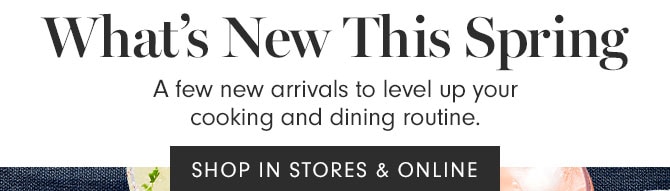 What’s New This Spring - A few new arrivals to level up your cooking and dining routine. SHOP IN STORES & ONLINE