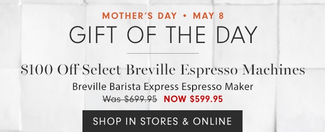 MOTHER’S DAY • MAY 8 - GIFT OF THE DAY - $100 Off Select Breville Espresso Machines Breville Barista Express Espresso Maker - NOW $599.95 - SHOP IN STORES & ONLINE