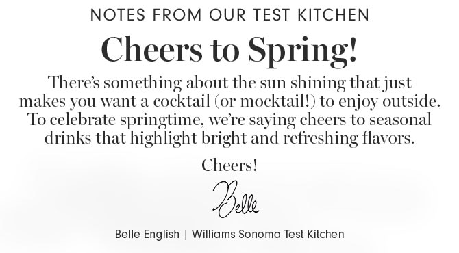 Notes from our test kitchen - Cheers to Spring! - There’s something about the sun shining that just makes you want a cocktail (or mocktail!) to enjoy outside. To celebrate springtime, we’re saying cheers to seasonal drinks that highlight bright and refreshing flavors. Cheers! Belle English | Williams Sonoma Test Kitchen