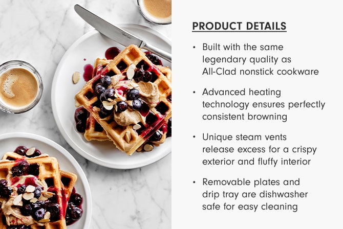 PRODUCT DETAILS - Built with the same legendary quality as All-Clad nonstick cookware - Advanced heating technology ensures perfectly consistent browning - Unique steam vents release excess for a crispy exterior and fluffy interior - Removable plates and drip tray are dishwasher safe for easy cleaning