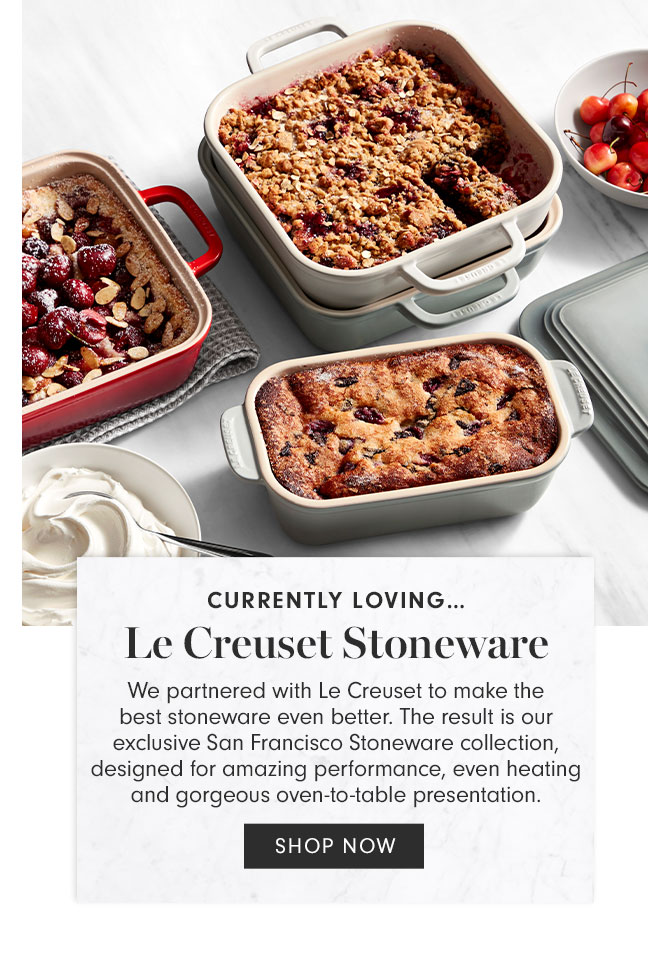 CURRENTLY LOVING…Le Creuset Stoneware - We partnered with Le Creuset to make the best stoneware even better. The result is our exclusive San Francisco Stoneware collection, designed for amazing performance, even heating and gorgeous oven-to-table presentation. SHOP NOW