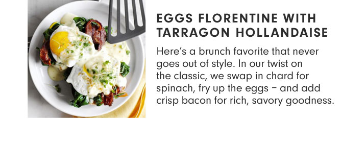 Eggs Florentine with Tarragon Hollandaise - Here’s a brunch favorite that never goes out of style. In our twist on the classic, we swap in chard for spinach, fry up the eggs – and add crisp bacon for rich, savory goodness.