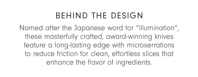 BEHIND THE DESIGN - Named after the Japanese word for “illumination”, these masterfully crafted, award-winning knives feature a long-lasting edge with micro serrations to reduce friction for clean, effortless slices that enhance the flavor of ingredients.