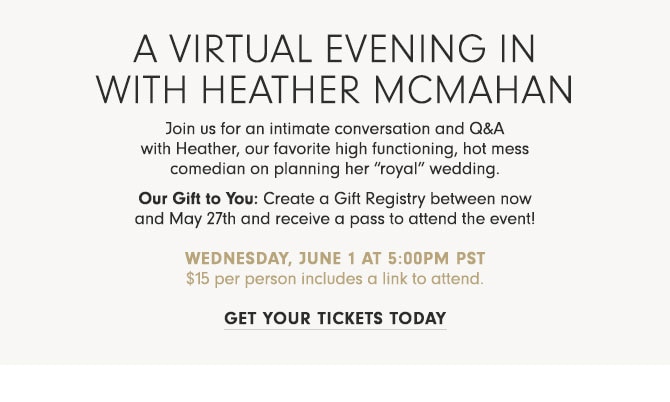 A Virtual Evening In with Heather McMahan - Join us for an intimate conversation and Q&A with Heather, our favorite high functioning, hot mess comedian on planning her “royal” wedding. Our Gift to You: Create a Gift Registry between now and May 27th and receive a pass to attend the event! Wednesday, June 1 at 5:00pm PST $15 per person includes a link to attend. GET YOUR TICKETS TODAY