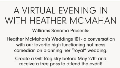 A Virtual Evening In with Heather McMahan Williams Sonoma Presents: Heather McMahan's Weddings 101 - a conversation with our favorite high functioning hot mess comedian on planning her "royal" wedding. Create a Gift Registry before May 27th and receive a free pass to attend the event!