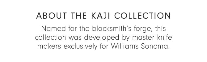 ABOUT THE KAJI COLLECTION - Named for the blacksmith’s forge, this collection was developed by master knifemakers exclusively for Williams Sonoma.