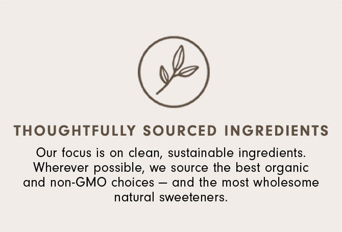 Thoughtfully Sourced Ingredients - Our focus is on clean, sustainable ingredients. Wherever possible, we source the best organic and non-GMO choices — and the most wholesome natural sweeteners.