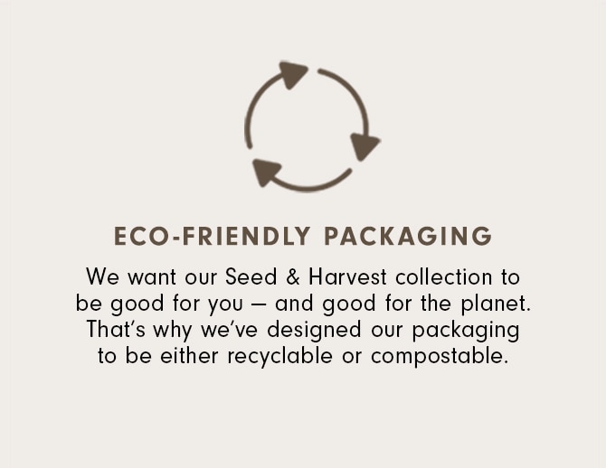 Eco-Friendly Packaging - We want our Seed & Harvest collection to be good for you — and good for the planet. That’s why we’ve designed our packaging to be both recyclable and compostable.