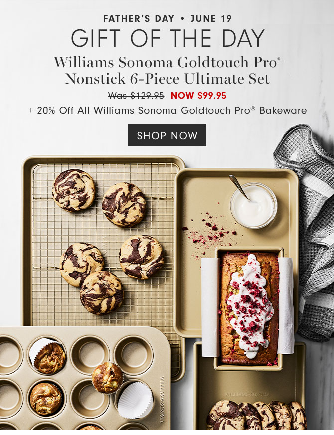 Father’s Day • June 19 - Gift of the day - Williams Sonoma Goldtouch Pro®Nonstick 6-Piece Ultimate Set NOW $99.95+ 20% Off All Williams Sonoma Goldtouch Pro® Bakeware - SHOP NOW