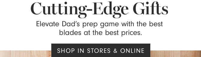 Cutting-Edge Gifts - Elevate Dad’s prep game with the best blades at the best prices. SHOP IN STORES & ONLINE