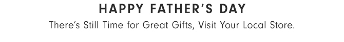 FATHER’S DAY IS SUNDAY, JUNE 19th - There’s Still Time for Great Gifts Visit Your Local Store