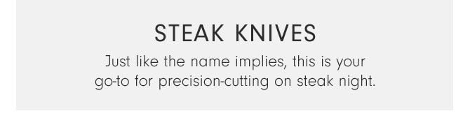 STEAK KNIVES - Just like the name implies, this is your go-to for precision-cutting on steak night.