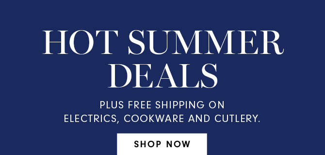 HOT SUMMER DEALS - PLUS FREE SHIPPING ON ELECTRICS, COOKWARE AND CUTLERY. - SHOP NOW