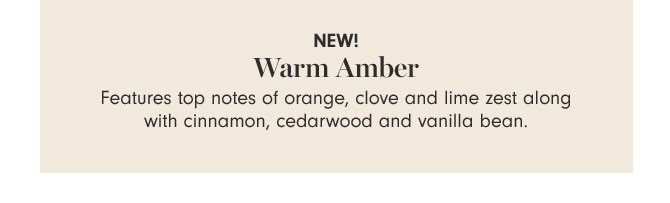 NEW! Warm Amber - Features top notes of orange, clove and lime zest along with cinnamon, cedarwood and vanilla bean.