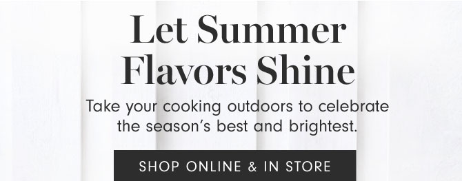 Let Summer Flavors Shine - Take your cooking outdoors to celebrate the season’s best and brightest. SHOP ONLINE & IN STORES