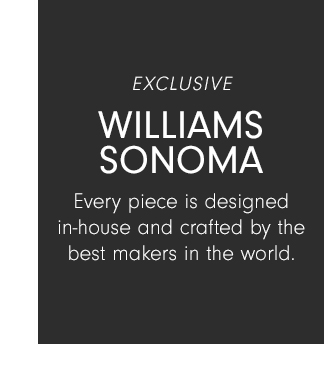 Williams Sonoma - Every piece is designed in-house and crafted by the best makers in the world.