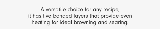 A versatile choice for any recipe, it has five bonded layers that provide even heating for ideal browning and searing.