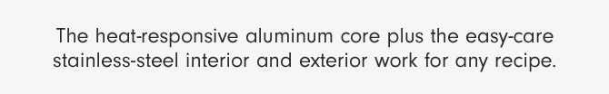 The heat-responsive aluminum core plus the easy-care stainless-steel interior and exterior work for any recipe.