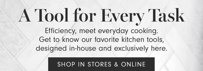 A Tool for Every Task - Efficiency, meet everyday cooking. Get to know our favorite kitchen tools, designed in-house and exclusively here. - SHOP IN STORES & ONLINE