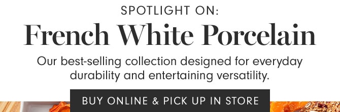 Spotlight on: French White Porcelain - Our best-selling collection designed for everyday durability and entertaining versatility. BUY ONLINE & PICK UP IN STORE