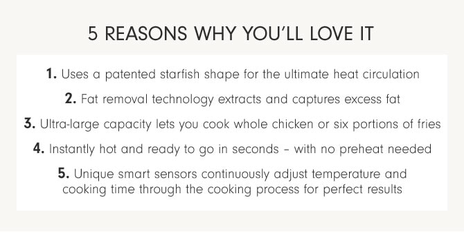 5 REASONS WHY YOU'LL LOVE IT 1. Uses a patented starfish shape for the ultimate heat circulation 2. Fat removal technology extracts and captures excess fat 3. Ultra-large capacity lets you cook whole chicken or six portions of fries 4. Instantly hot and ready to go in seconds – with no preheat needed 5. Unique smart sensors continuously adjust temperature and cooking time through the cooking process for perfect results