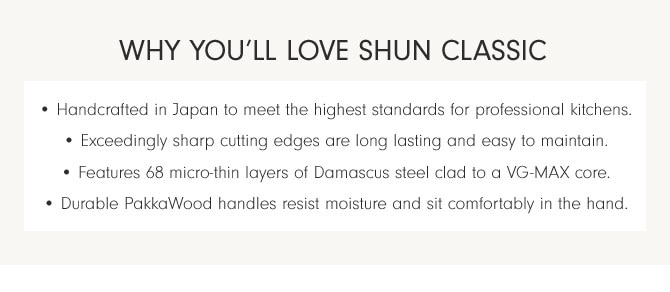 WHY YOU’LL LOVE SHUN CLASSIC • Handcrafted in Japan to meet the highest standards for professional kitchens. • Exceedingly sharp cutting edges are long lasting and easy to maintain. • Features 68 micro-thin layers of Damascus steel clad to a VG-MAX core. • Durable PakkaWood handles resist moisture and sit comfortably in the hand.