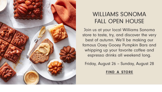 Williams Sonoma Fall Open House - Join us at your local Williams Sonoma store to taste, try, and discover the very best of autumn. We’ll be making our famous Ooey Gooey Pumpkin Bars and whipping up your favorite coffee and espresso drinks all weekend long. Friday, August 26 – Sunday, August 28 - Find a store