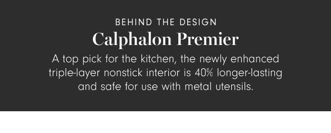 BEHIND THE DESIGN - Calphalon Premier - A top pick for the kitchen, the newly enhanced triple-layer nonstick interior is 40% longer-lasting and safe for use with metal utensils.