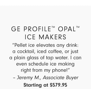 GE Profile™ Opal™ Ice Makers - “Pellet ice elevates any drink: a cocktail, iced coffee, or just a plain glass of tap water. I can even schedule ice making right from my phone!” – Jeremy M., Associate Buyer - Starting at $579.95