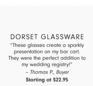 Dorset glassware - “These glasses create a sparkly presentation on my bar cart. They were the perfect addition to my wedding registry!”– Thomas P., Buyer - Starting at $22.95