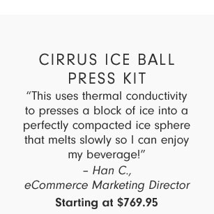 Cirrus Ice Ball Press Kit - “This uses thermal conductivity to presses a block of ice into a perfectly compacted ice sphere that melts slowly so I can enjoy my beverage!” – Han C., eCommerce Marketing Director Starting at $769.95