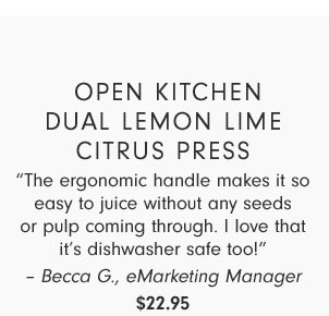 Open Kitchen Dual Lemon Lime Citrus Press - “The ergonomic handle makes it so easy to juice without any seeds or pulp coming through. I love that it’s dishwasher safe too!” – Becca G., eMarketing Manager $22.95