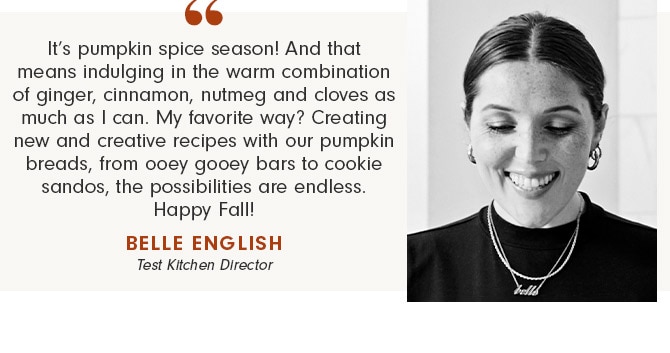 It’s pumpkin spice season! And that means indulging in the warm combination of ginger, cinnamon, nutmeg and cloves as much as I can. My favorite way? Creating new and creative recipes with our pumpkin breads, from ooey gooey bars to cookie sandos, the possibilities are endless. Happy Fall! - BELLE ENGLISH Test Kitchen Director