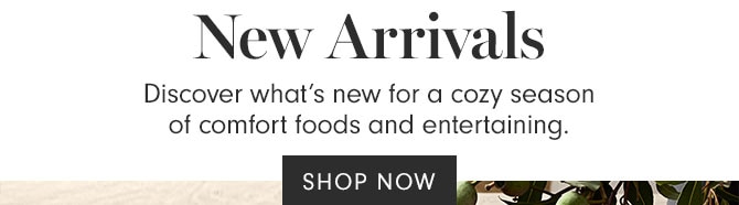 New Arrivals - Discover what’s new for a cozy season of comfort foods and entertaining. SHOP NOW