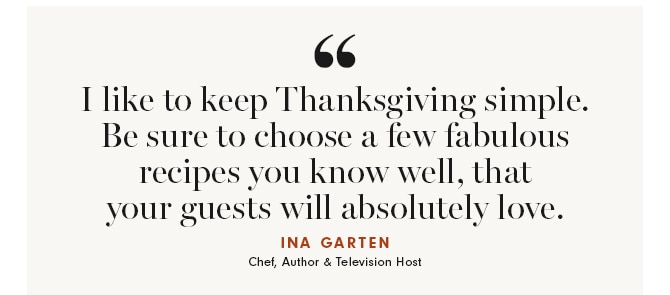 I like to keep Thanksgiving simple. Be sure to choose a few fabulous recipes you know well, that your guests will absolutely love. INA GARTEN - Chef, Author & Television Host