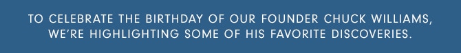 TO CELEBRATE THE BIRTHDAY OF OUR FOUNDER CHUCK WILLIAMS, WE’RE HIGHLIGHTing SOME OF HIS FAVORITE DISCOVERIES.