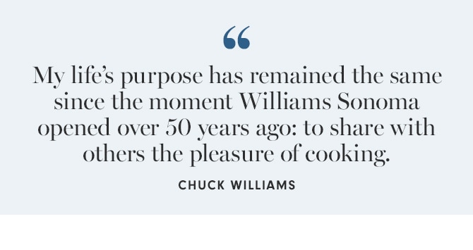 My life’s purpose has remained the same since the moment Williams Sonoma opened over 50 years ago: to share with others the pleasure of cooking. - CHUCK WILLIAMS