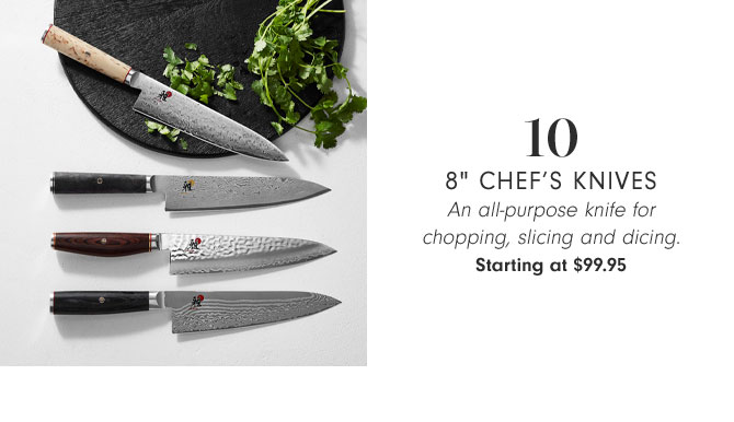 10 - 8" CHEF’S KNIVES - An all-purpose knife for chopping, slicing and dicing. Starting at $99.95