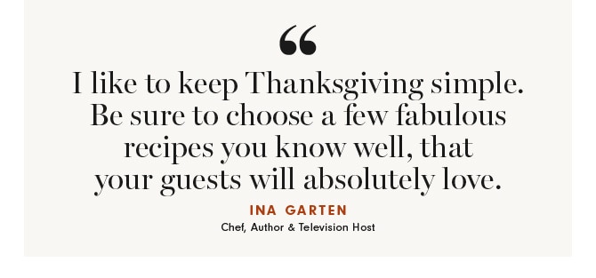 I like to keep Thanksgiving simple. Be sure to choose a few fabulous recipes you know well, that your guests will absolutely love. - INA GARTEN Chef, Author & Television Host