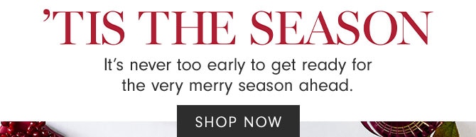 'TIS THE SEASON - It’s never too early to get ready for the very merry season ahead. SHOP NOW